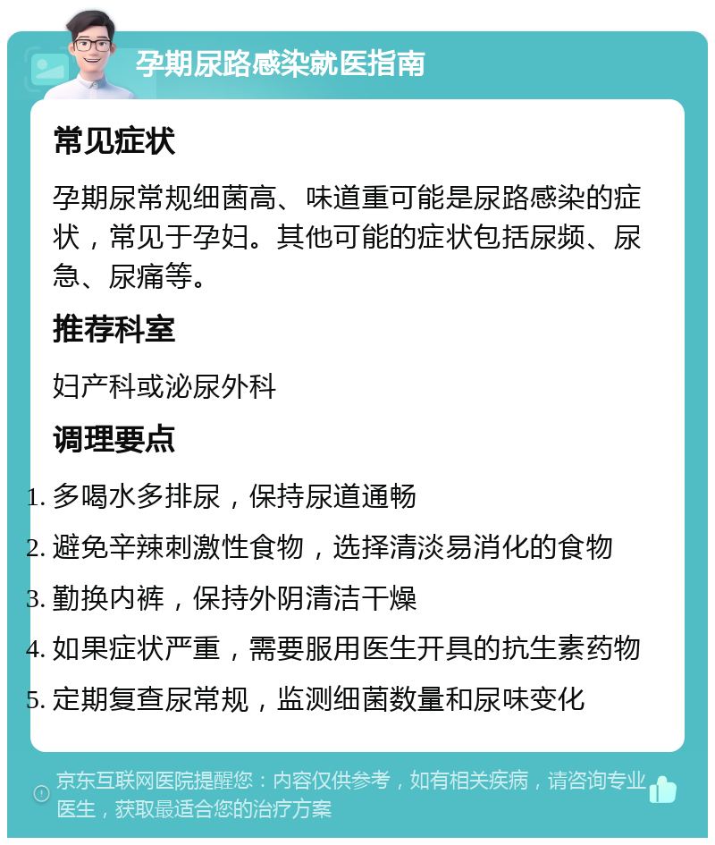 孕期尿路感染就医指南 常见症状 孕期尿常规细菌高、味道重可能是尿路感染的症状，常见于孕妇。其他可能的症状包括尿频、尿急、尿痛等。 推荐科室 妇产科或泌尿外科 调理要点 多喝水多排尿，保持尿道通畅 避免辛辣刺激性食物，选择清淡易消化的食物 勤换内裤，保持外阴清洁干燥 如果症状严重，需要服用医生开具的抗生素药物 定期复查尿常规，监测细菌数量和尿味变化