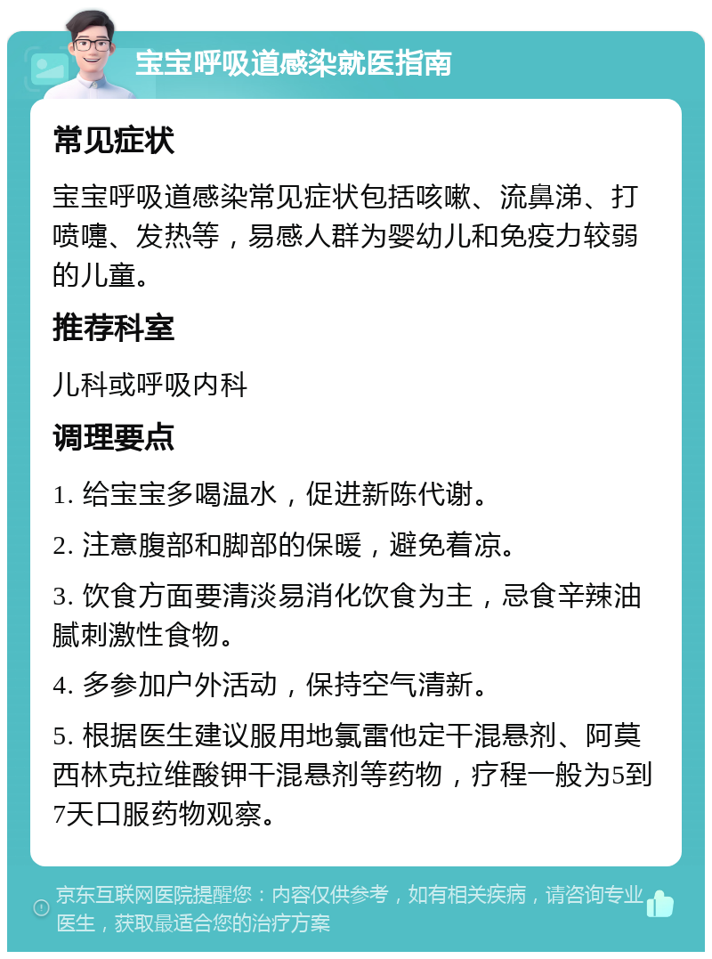 宝宝呼吸道感染就医指南 常见症状 宝宝呼吸道感染常见症状包括咳嗽、流鼻涕、打喷嚏、发热等，易感人群为婴幼儿和免疫力较弱的儿童。 推荐科室 儿科或呼吸内科 调理要点 1. 给宝宝多喝温水，促进新陈代谢。 2. 注意腹部和脚部的保暖，避免着凉。 3. 饮食方面要清淡易消化饮食为主，忌食辛辣油腻刺激性食物。 4. 多参加户外活动，保持空气清新。 5. 根据医生建议服用地氯雷他定干混悬剂、阿莫西林克拉维酸钾干混悬剂等药物，疗程一般为5到7天口服药物观察。