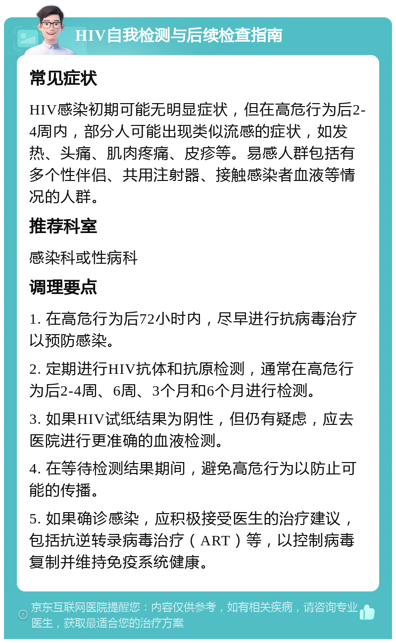 HIV自我检测与后续检查指南 常见症状 HIV感染初期可能无明显症状，但在高危行为后2-4周内，部分人可能出现类似流感的症状，如发热、头痛、肌肉疼痛、皮疹等。易感人群包括有多个性伴侣、共用注射器、接触感染者血液等情况的人群。 推荐科室 感染科或性病科 调理要点 1. 在高危行为后72小时内，尽早进行抗病毒治疗以预防感染。 2. 定期进行HIV抗体和抗原检测，通常在高危行为后2-4周、6周、3个月和6个月进行检测。 3. 如果HIV试纸结果为阴性，但仍有疑虑，应去医院进行更准确的血液检测。 4. 在等待检测结果期间，避免高危行为以防止可能的传播。 5. 如果确诊感染，应积极接受医生的治疗建议，包括抗逆转录病毒治疗（ART）等，以控制病毒复制并维持免疫系统健康。