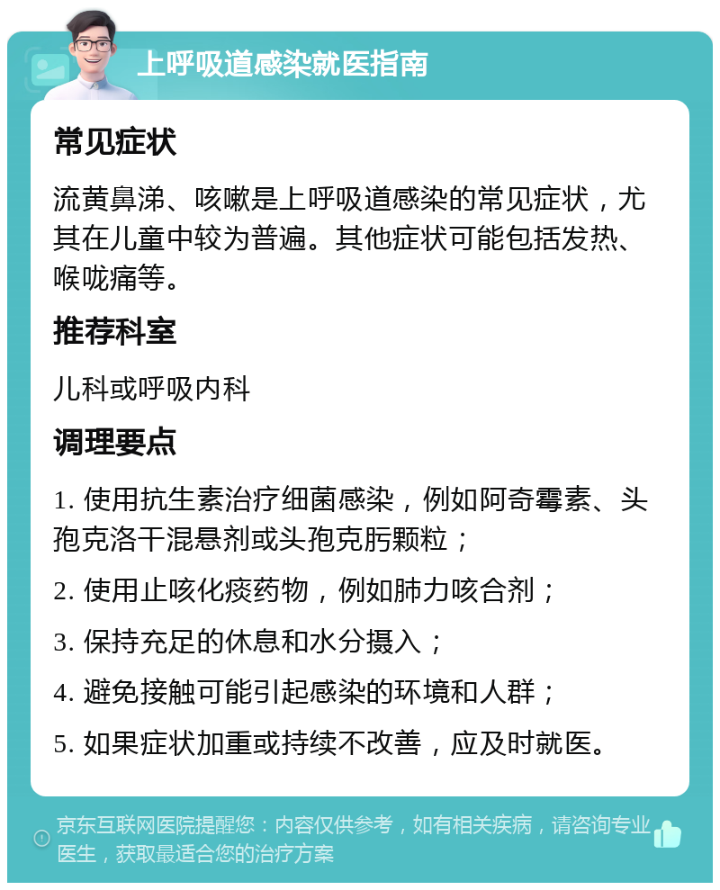 上呼吸道感染就医指南 常见症状 流黄鼻涕、咳嗽是上呼吸道感染的常见症状，尤其在儿童中较为普遍。其他症状可能包括发热、喉咙痛等。 推荐科室 儿科或呼吸内科 调理要点 1. 使用抗生素治疗细菌感染，例如阿奇霉素、头孢克洛干混悬剂或头孢克肟颗粒； 2. 使用止咳化痰药物，例如肺力咳合剂； 3. 保持充足的休息和水分摄入； 4. 避免接触可能引起感染的环境和人群； 5. 如果症状加重或持续不改善，应及时就医。