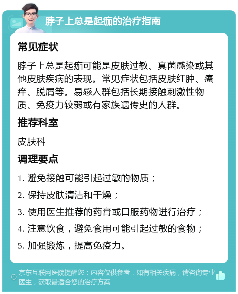 脖子上总是起痂的治疗指南 常见症状 脖子上总是起痂可能是皮肤过敏、真菌感染或其他皮肤疾病的表现。常见症状包括皮肤红肿、瘙痒、脱屑等。易感人群包括长期接触刺激性物质、免疫力较弱或有家族遗传史的人群。 推荐科室 皮肤科 调理要点 1. 避免接触可能引起过敏的物质； 2. 保持皮肤清洁和干燥； 3. 使用医生推荐的药膏或口服药物进行治疗； 4. 注意饮食，避免食用可能引起过敏的食物； 5. 加强锻炼，提高免疫力。