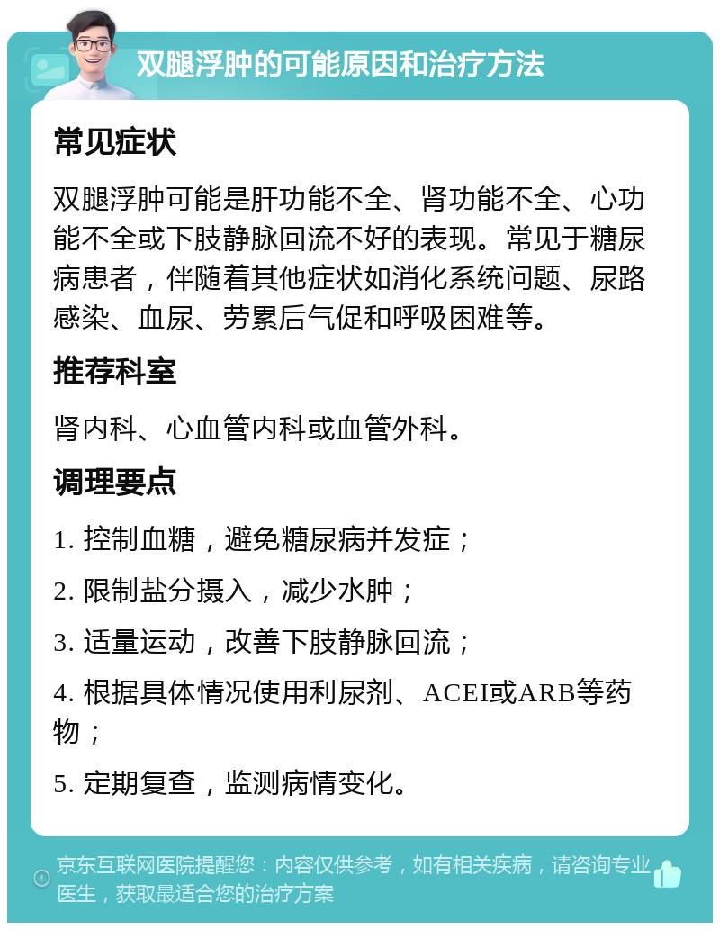 双腿浮肿的可能原因和治疗方法 常见症状 双腿浮肿可能是肝功能不全、肾功能不全、心功能不全或下肢静脉回流不好的表现。常见于糖尿病患者，伴随着其他症状如消化系统问题、尿路感染、血尿、劳累后气促和呼吸困难等。 推荐科室 肾内科、心血管内科或血管外科。 调理要点 1. 控制血糖，避免糖尿病并发症； 2. 限制盐分摄入，减少水肿； 3. 适量运动，改善下肢静脉回流； 4. 根据具体情况使用利尿剂、ACEI或ARB等药物； 5. 定期复查，监测病情变化。