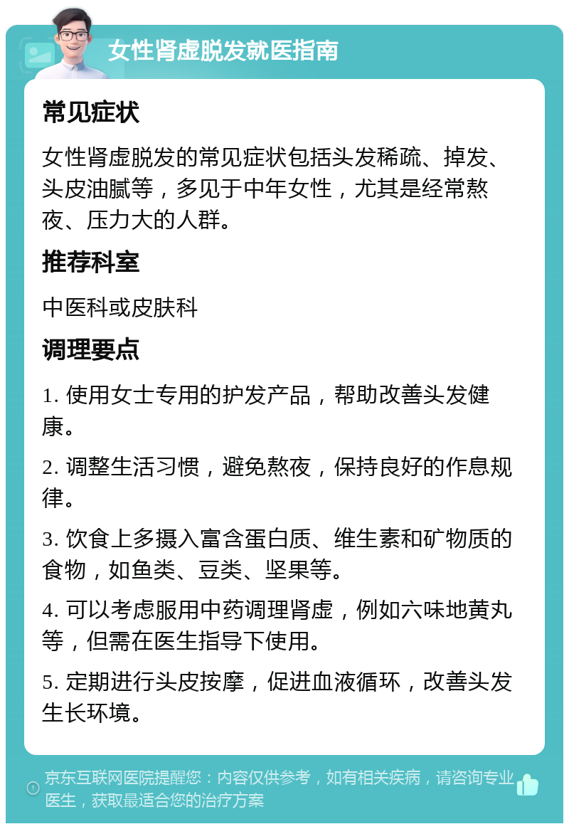 女性肾虚脱发就医指南 常见症状 女性肾虚脱发的常见症状包括头发稀疏、掉发、头皮油腻等，多见于中年女性，尤其是经常熬夜、压力大的人群。 推荐科室 中医科或皮肤科 调理要点 1. 使用女士专用的护发产品，帮助改善头发健康。 2. 调整生活习惯，避免熬夜，保持良好的作息规律。 3. 饮食上多摄入富含蛋白质、维生素和矿物质的食物，如鱼类、豆类、坚果等。 4. 可以考虑服用中药调理肾虚，例如六味地黄丸等，但需在医生指导下使用。 5. 定期进行头皮按摩，促进血液循环，改善头发生长环境。