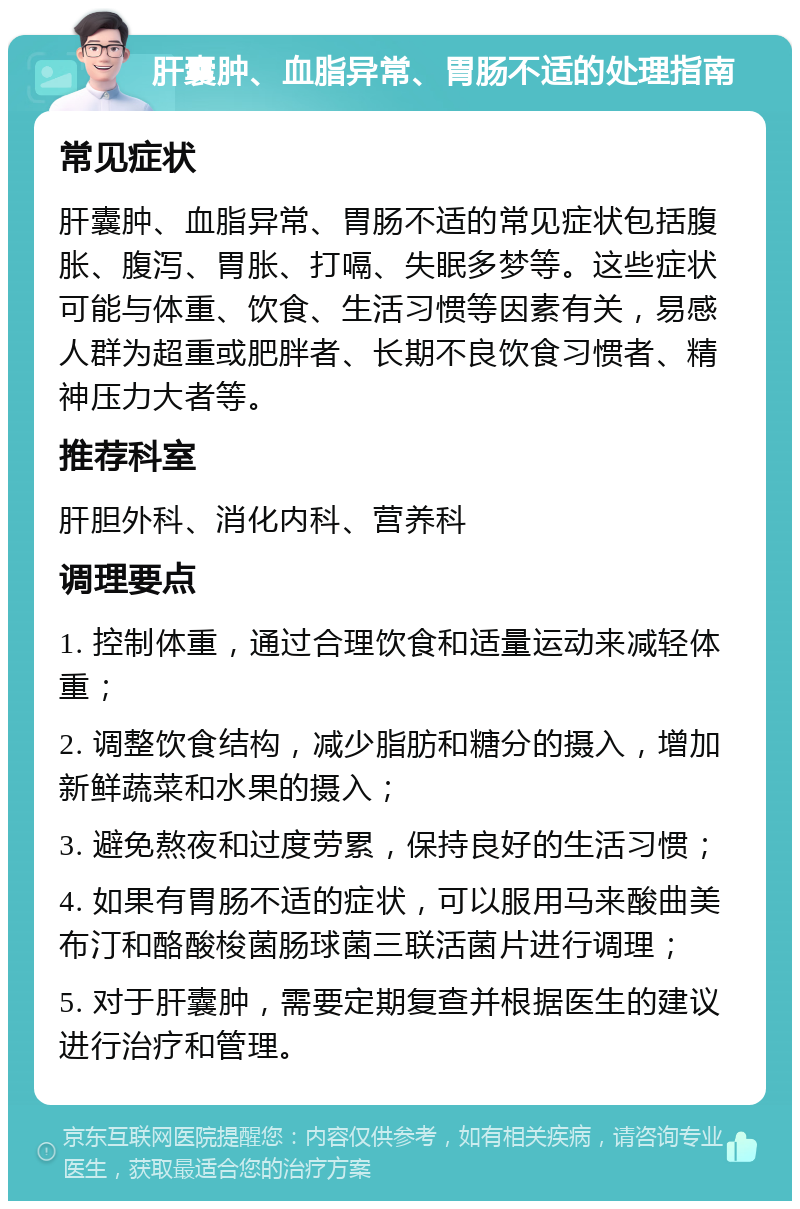 肝囊肿、血脂异常、胃肠不适的处理指南 常见症状 肝囊肿、血脂异常、胃肠不适的常见症状包括腹胀、腹泻、胃胀、打嗝、失眠多梦等。这些症状可能与体重、饮食、生活习惯等因素有关，易感人群为超重或肥胖者、长期不良饮食习惯者、精神压力大者等。 推荐科室 肝胆外科、消化内科、营养科 调理要点 1. 控制体重，通过合理饮食和适量运动来减轻体重； 2. 调整饮食结构，减少脂肪和糖分的摄入，增加新鲜蔬菜和水果的摄入； 3. 避免熬夜和过度劳累，保持良好的生活习惯； 4. 如果有胃肠不适的症状，可以服用马来酸曲美布汀和酪酸梭菌肠球菌三联活菌片进行调理； 5. 对于肝囊肿，需要定期复查并根据医生的建议进行治疗和管理。