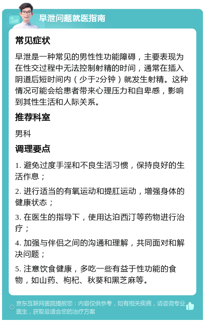 早泄问题就医指南 常见症状 早泄是一种常见的男性性功能障碍，主要表现为在性交过程中无法控制射精的时间，通常在插入阴道后短时间内（少于2分钟）就发生射精。这种情况可能会给患者带来心理压力和自卑感，影响到其性生活和人际关系。 推荐科室 男科 调理要点 1. 避免过度手淫和不良生活习惯，保持良好的生活作息； 2. 进行适当的有氧运动和提肛运动，增强身体的健康状态； 3. 在医生的指导下，使用达泊西汀等药物进行治疗； 4. 加强与伴侣之间的沟通和理解，共同面对和解决问题； 5. 注意饮食健康，多吃一些有益于性功能的食物，如山药、枸杞、秋葵和黑芝麻等。