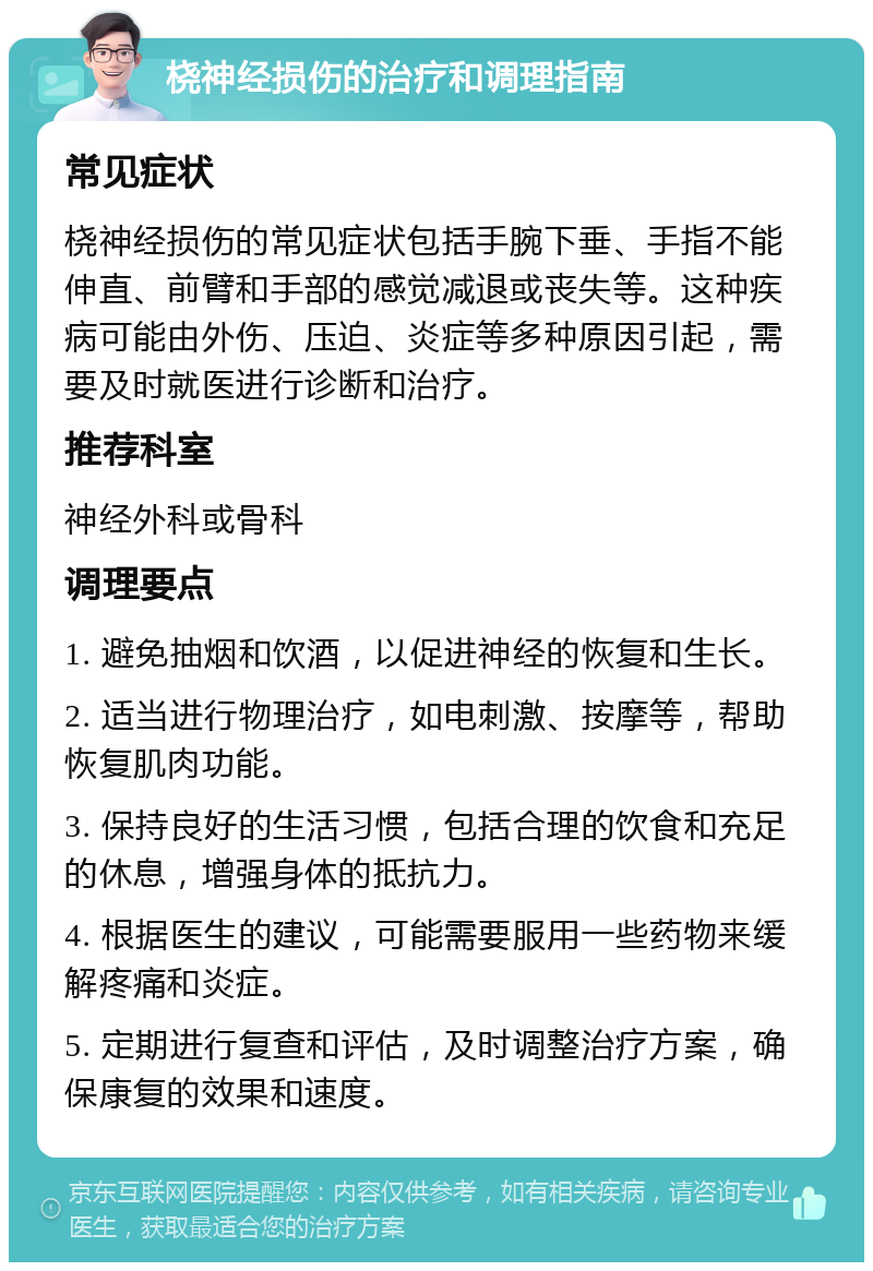 桡神经损伤的治疗和调理指南 常见症状 桡神经损伤的常见症状包括手腕下垂、手指不能伸直、前臂和手部的感觉减退或丧失等。这种疾病可能由外伤、压迫、炎症等多种原因引起，需要及时就医进行诊断和治疗。 推荐科室 神经外科或骨科 调理要点 1. 避免抽烟和饮酒，以促进神经的恢复和生长。 2. 适当进行物理治疗，如电刺激、按摩等，帮助恢复肌肉功能。 3. 保持良好的生活习惯，包括合理的饮食和充足的休息，增强身体的抵抗力。 4. 根据医生的建议，可能需要服用一些药物来缓解疼痛和炎症。 5. 定期进行复查和评估，及时调整治疗方案，确保康复的效果和速度。