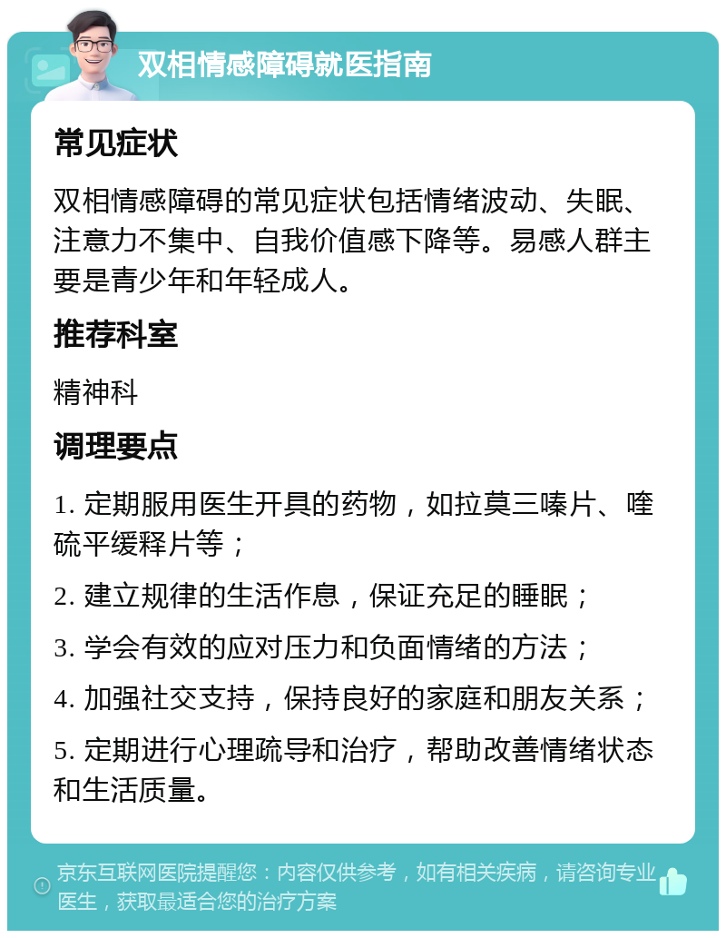 双相情感障碍就医指南 常见症状 双相情感障碍的常见症状包括情绪波动、失眠、注意力不集中、自我价值感下降等。易感人群主要是青少年和年轻成人。 推荐科室 精神科 调理要点 1. 定期服用医生开具的药物，如拉莫三嗪片、喹硫平缓释片等； 2. 建立规律的生活作息，保证充足的睡眠； 3. 学会有效的应对压力和负面情绪的方法； 4. 加强社交支持，保持良好的家庭和朋友关系； 5. 定期进行心理疏导和治疗，帮助改善情绪状态和生活质量。