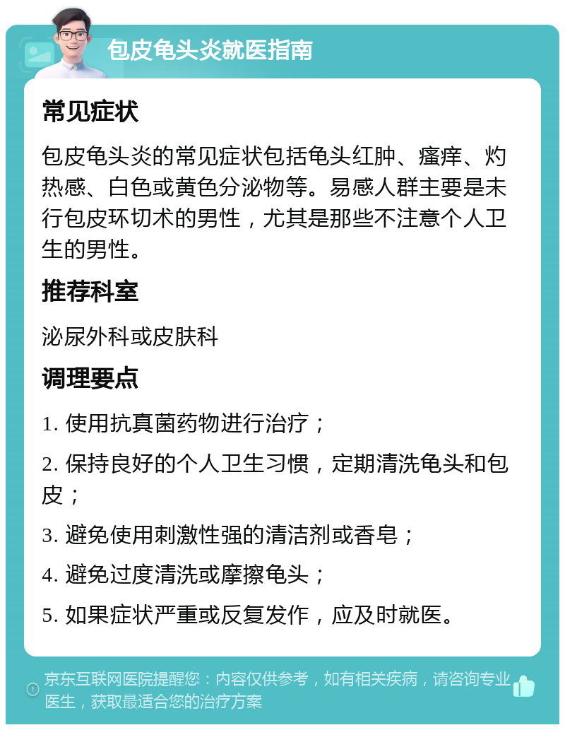 包皮龟头炎就医指南 常见症状 包皮龟头炎的常见症状包括龟头红肿、瘙痒、灼热感、白色或黄色分泌物等。易感人群主要是未行包皮环切术的男性，尤其是那些不注意个人卫生的男性。 推荐科室 泌尿外科或皮肤科 调理要点 1. 使用抗真菌药物进行治疗； 2. 保持良好的个人卫生习惯，定期清洗龟头和包皮； 3. 避免使用刺激性强的清洁剂或香皂； 4. 避免过度清洗或摩擦龟头； 5. 如果症状严重或反复发作，应及时就医。