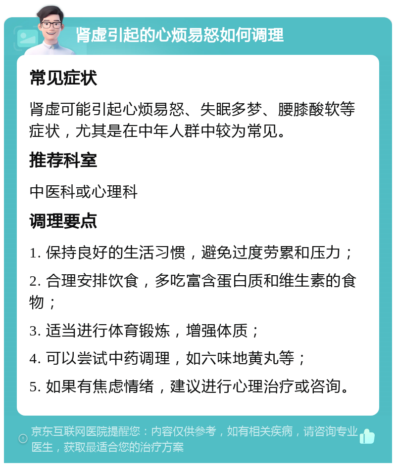 肾虚引起的心烦易怒如何调理 常见症状 肾虚可能引起心烦易怒、失眠多梦、腰膝酸软等症状，尤其是在中年人群中较为常见。 推荐科室 中医科或心理科 调理要点 1. 保持良好的生活习惯，避免过度劳累和压力； 2. 合理安排饮食，多吃富含蛋白质和维生素的食物； 3. 适当进行体育锻炼，增强体质； 4. 可以尝试中药调理，如六味地黄丸等； 5. 如果有焦虑情绪，建议进行心理治疗或咨询。