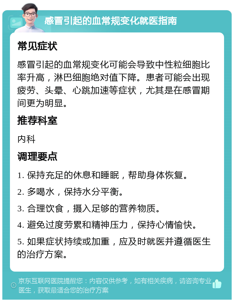 感冒引起的血常规变化就医指南 常见症状 感冒引起的血常规变化可能会导致中性粒细胞比率升高，淋巴细胞绝对值下降。患者可能会出现疲劳、头晕、心跳加速等症状，尤其是在感冒期间更为明显。 推荐科室 内科 调理要点 1. 保持充足的休息和睡眠，帮助身体恢复。 2. 多喝水，保持水分平衡。 3. 合理饮食，摄入足够的营养物质。 4. 避免过度劳累和精神压力，保持心情愉快。 5. 如果症状持续或加重，应及时就医并遵循医生的治疗方案。