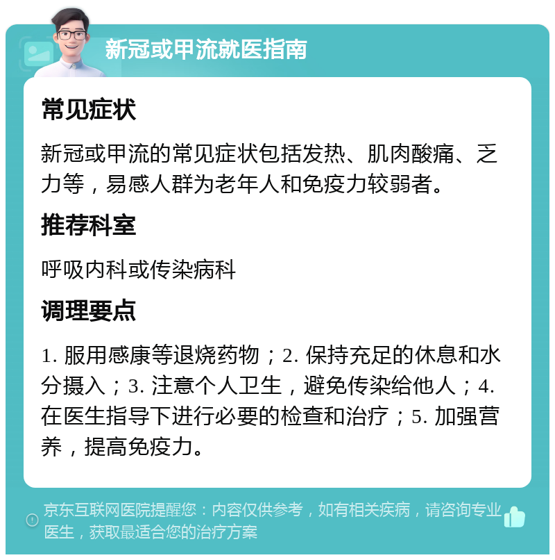 新冠或甲流就医指南 常见症状 新冠或甲流的常见症状包括发热、肌肉酸痛、乏力等，易感人群为老年人和免疫力较弱者。 推荐科室 呼吸内科或传染病科 调理要点 1. 服用感康等退烧药物；2. 保持充足的休息和水分摄入；3. 注意个人卫生，避免传染给他人；4. 在医生指导下进行必要的检查和治疗；5. 加强营养，提高免疫力。