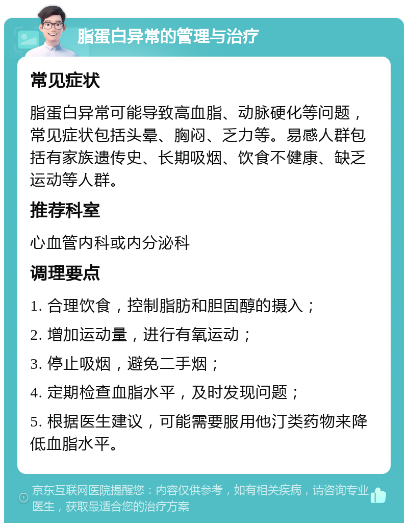 脂蛋白异常的管理与治疗 常见症状 脂蛋白异常可能导致高血脂、动脉硬化等问题，常见症状包括头晕、胸闷、乏力等。易感人群包括有家族遗传史、长期吸烟、饮食不健康、缺乏运动等人群。 推荐科室 心血管内科或内分泌科 调理要点 1. 合理饮食，控制脂肪和胆固醇的摄入； 2. 增加运动量，进行有氧运动； 3. 停止吸烟，避免二手烟； 4. 定期检查血脂水平，及时发现问题； 5. 根据医生建议，可能需要服用他汀类药物来降低血脂水平。