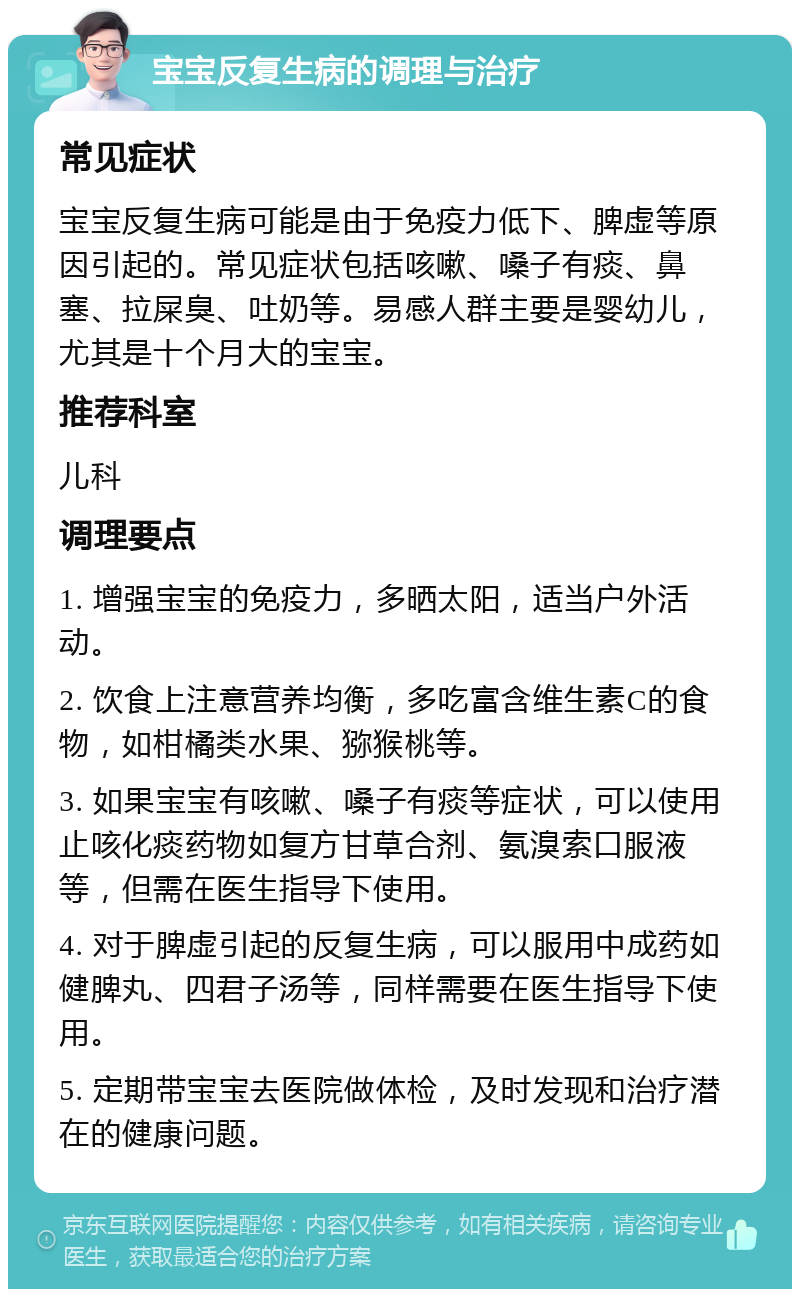 宝宝反复生病的调理与治疗 常见症状 宝宝反复生病可能是由于免疫力低下、脾虚等原因引起的。常见症状包括咳嗽、嗓子有痰、鼻塞、拉屎臭、吐奶等。易感人群主要是婴幼儿，尤其是十个月大的宝宝。 推荐科室 儿科 调理要点 1. 增强宝宝的免疫力，多晒太阳，适当户外活动。 2. 饮食上注意营养均衡，多吃富含维生素C的食物，如柑橘类水果、猕猴桃等。 3. 如果宝宝有咳嗽、嗓子有痰等症状，可以使用止咳化痰药物如复方甘草合剂、氨溴索口服液等，但需在医生指导下使用。 4. 对于脾虚引起的反复生病，可以服用中成药如健脾丸、四君子汤等，同样需要在医生指导下使用。 5. 定期带宝宝去医院做体检，及时发现和治疗潜在的健康问题。