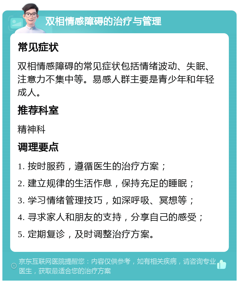 双相情感障碍的治疗与管理 常见症状 双相情感障碍的常见症状包括情绪波动、失眠、注意力不集中等。易感人群主要是青少年和年轻成人。 推荐科室 精神科 调理要点 1. 按时服药，遵循医生的治疗方案； 2. 建立规律的生活作息，保持充足的睡眠； 3. 学习情绪管理技巧，如深呼吸、冥想等； 4. 寻求家人和朋友的支持，分享自己的感受； 5. 定期复诊，及时调整治疗方案。