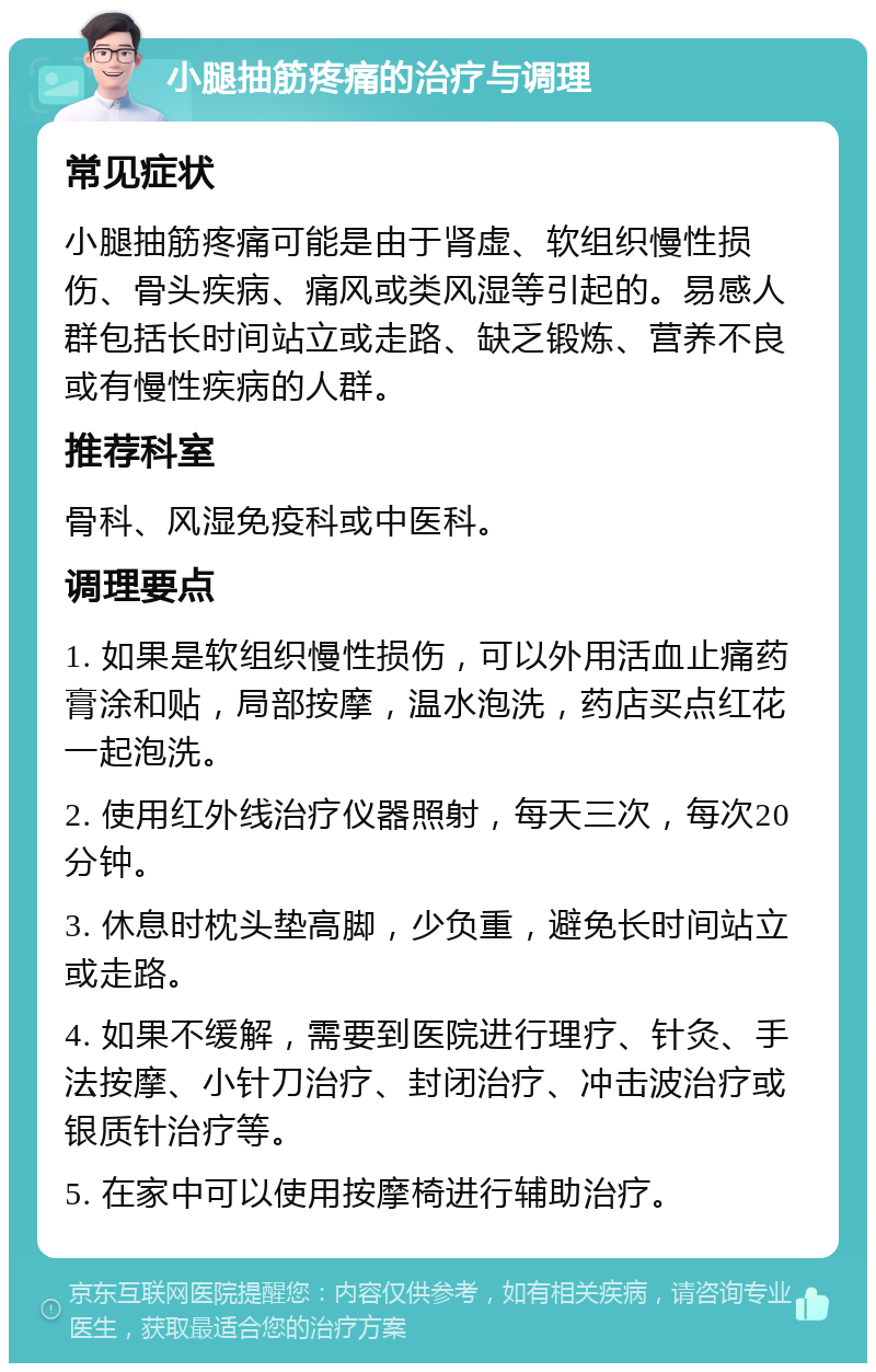 小腿抽筋疼痛的治疗与调理 常见症状 小腿抽筋疼痛可能是由于肾虚、软组织慢性损伤、骨头疾病、痛风或类风湿等引起的。易感人群包括长时间站立或走路、缺乏锻炼、营养不良或有慢性疾病的人群。 推荐科室 骨科、风湿免疫科或中医科。 调理要点 1. 如果是软组织慢性损伤，可以外用活血止痛药膏涂和贴，局部按摩，温水泡洗，药店买点红花一起泡洗。 2. 使用红外线治疗仪器照射，每天三次，每次20分钟。 3. 休息时枕头垫高脚，少负重，避免长时间站立或走路。 4. 如果不缓解，需要到医院进行理疗、针灸、手法按摩、小针刀治疗、封闭治疗、冲击波治疗或银质针治疗等。 5. 在家中可以使用按摩椅进行辅助治疗。