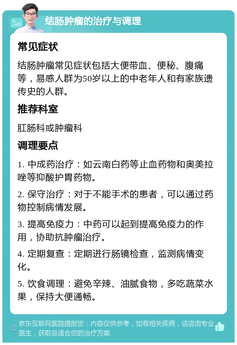 结肠肿瘤的治疗与调理 常见症状 结肠肿瘤常见症状包括大便带血、便秘、腹痛等，易感人群为50岁以上的中老年人和有家族遗传史的人群。 推荐科室 肛肠科或肿瘤科 调理要点 1. 中成药治疗：如云南白药等止血药物和奥美拉唑等抑酸护胃药物。 2. 保守治疗：对于不能手术的患者，可以通过药物控制病情发展。 3. 提高免疫力：中药可以起到提高免疫力的作用，协助抗肿瘤治疗。 4. 定期复查：定期进行肠镜检查，监测病情变化。 5. 饮食调理：避免辛辣、油腻食物，多吃蔬菜水果，保持大便通畅。