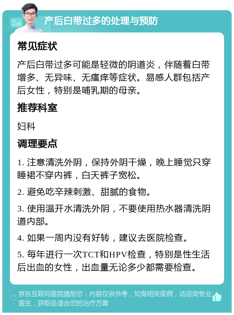 产后白带过多的处理与预防 常见症状 产后白带过多可能是轻微的阴道炎，伴随着白带增多、无异味、无瘙痒等症状。易感人群包括产后女性，特别是哺乳期的母亲。 推荐科室 妇科 调理要点 1. 注意清洗外阴，保持外阴干燥，晚上睡觉只穿睡裙不穿内裤，白天裤子宽松。 2. 避免吃辛辣刺激、甜腻的食物。 3. 使用温开水清洗外阴，不要使用热水器清洗阴道内部。 4. 如果一周内没有好转，建议去医院检查。 5. 每年进行一次TCT和HPV检查，特别是性生活后出血的女性，出血量无论多少都需要检查。