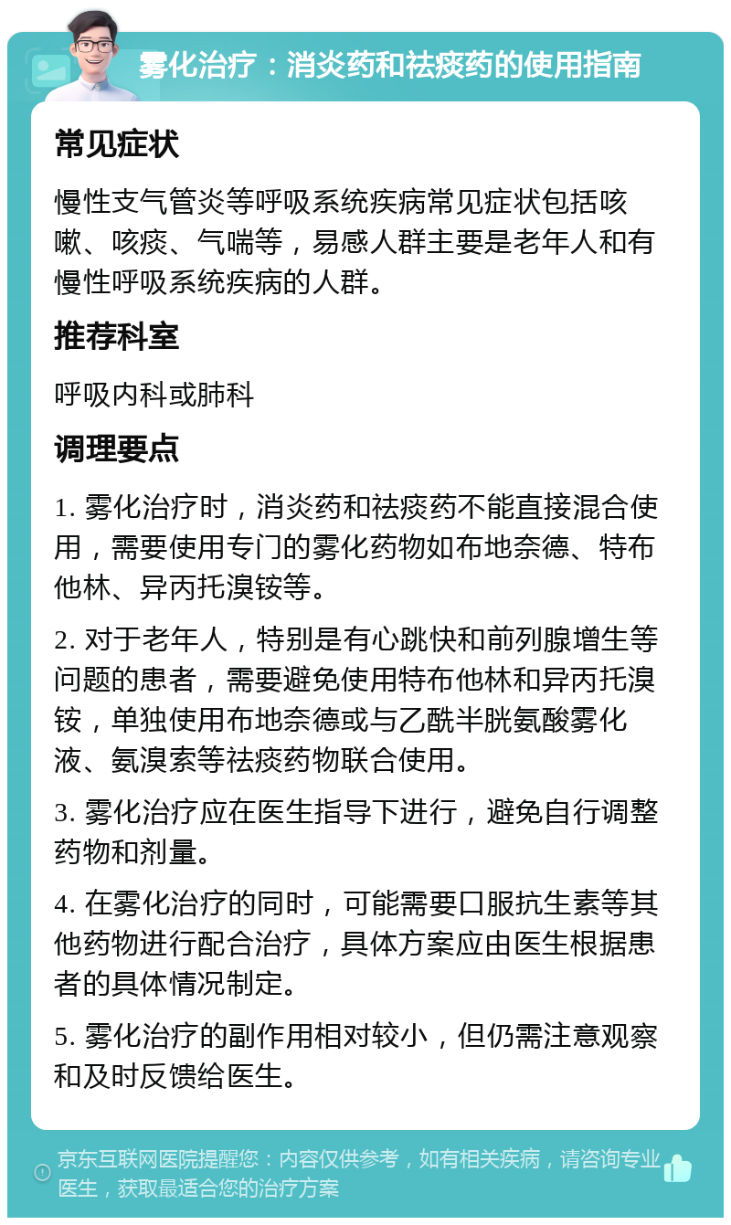 雾化治疗：消炎药和祛痰药的使用指南 常见症状 慢性支气管炎等呼吸系统疾病常见症状包括咳嗽、咳痰、气喘等，易感人群主要是老年人和有慢性呼吸系统疾病的人群。 推荐科室 呼吸内科或肺科 调理要点 1. 雾化治疗时，消炎药和祛痰药不能直接混合使用，需要使用专门的雾化药物如布地奈德、特布他林、异丙托溴铵等。 2. 对于老年人，特别是有心跳快和前列腺增生等问题的患者，需要避免使用特布他林和异丙托溴铵，单独使用布地奈德或与乙酰半胱氨酸雾化液、氨溴索等祛痰药物联合使用。 3. 雾化治疗应在医生指导下进行，避免自行调整药物和剂量。 4. 在雾化治疗的同时，可能需要口服抗生素等其他药物进行配合治疗，具体方案应由医生根据患者的具体情况制定。 5. 雾化治疗的副作用相对较小，但仍需注意观察和及时反馈给医生。