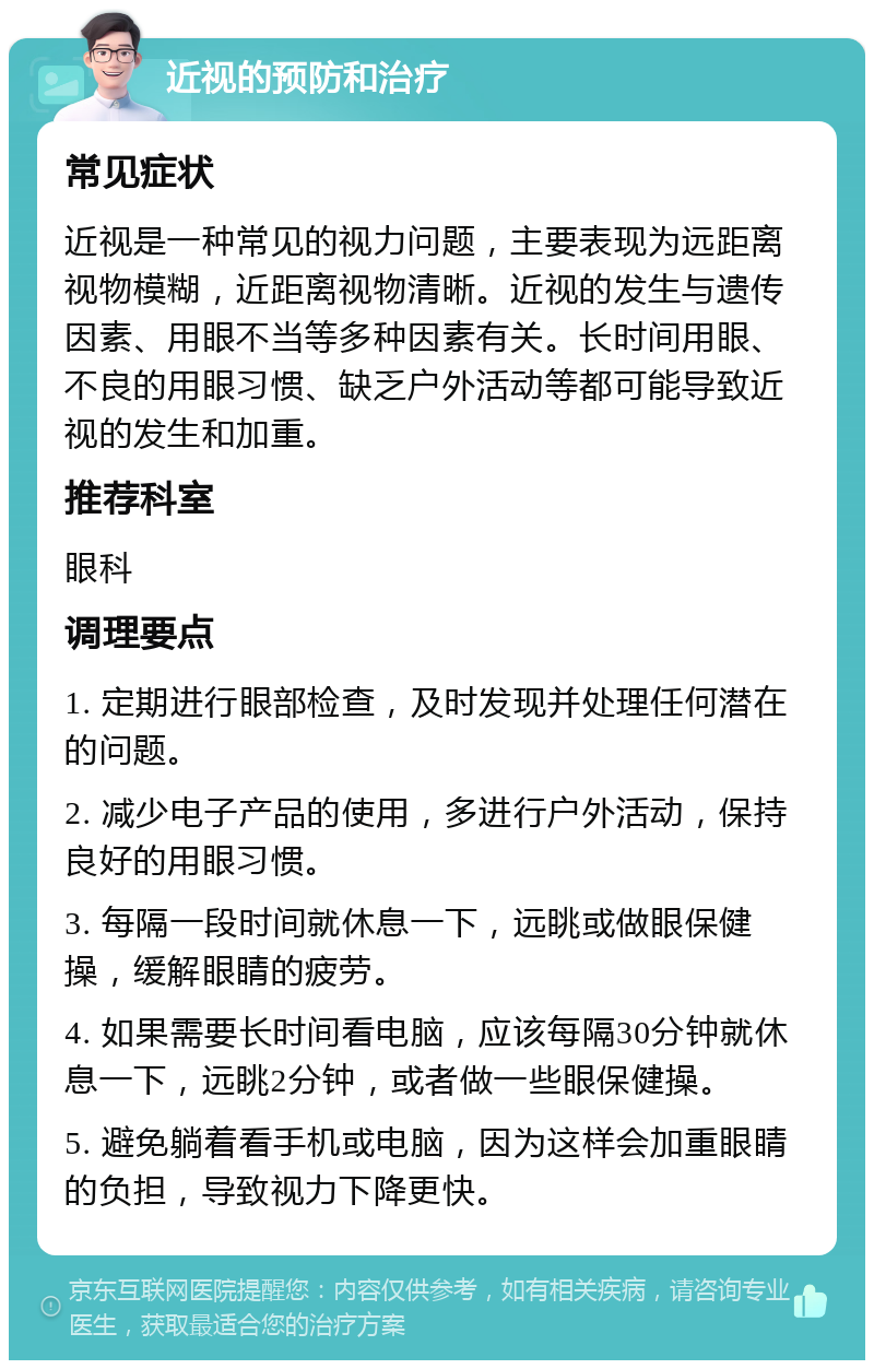 近视的预防和治疗 常见症状 近视是一种常见的视力问题，主要表现为远距离视物模糊，近距离视物清晰。近视的发生与遗传因素、用眼不当等多种因素有关。长时间用眼、不良的用眼习惯、缺乏户外活动等都可能导致近视的发生和加重。 推荐科室 眼科 调理要点 1. 定期进行眼部检查，及时发现并处理任何潜在的问题。 2. 减少电子产品的使用，多进行户外活动，保持良好的用眼习惯。 3. 每隔一段时间就休息一下，远眺或做眼保健操，缓解眼睛的疲劳。 4. 如果需要长时间看电脑，应该每隔30分钟就休息一下，远眺2分钟，或者做一些眼保健操。 5. 避免躺着看手机或电脑，因为这样会加重眼睛的负担，导致视力下降更快。