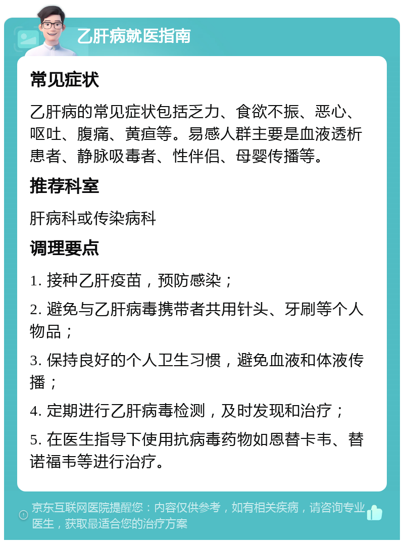 乙肝病就医指南 常见症状 乙肝病的常见症状包括乏力、食欲不振、恶心、呕吐、腹痛、黄疸等。易感人群主要是血液透析患者、静脉吸毒者、性伴侣、母婴传播等。 推荐科室 肝病科或传染病科 调理要点 1. 接种乙肝疫苗，预防感染； 2. 避免与乙肝病毒携带者共用针头、牙刷等个人物品； 3. 保持良好的个人卫生习惯，避免血液和体液传播； 4. 定期进行乙肝病毒检测，及时发现和治疗； 5. 在医生指导下使用抗病毒药物如恩替卡韦、替诺福韦等进行治疗。