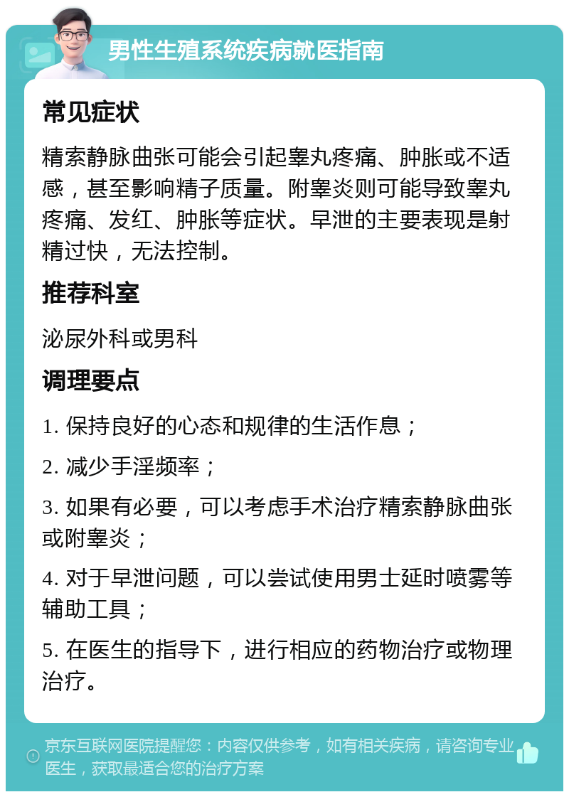 男性生殖系统疾病就医指南 常见症状 精索静脉曲张可能会引起睾丸疼痛、肿胀或不适感，甚至影响精子质量。附睾炎则可能导致睾丸疼痛、发红、肿胀等症状。早泄的主要表现是射精过快，无法控制。 推荐科室 泌尿外科或男科 调理要点 1. 保持良好的心态和规律的生活作息； 2. 减少手淫频率； 3. 如果有必要，可以考虑手术治疗精索静脉曲张或附睾炎； 4. 对于早泄问题，可以尝试使用男士延时喷雾等辅助工具； 5. 在医生的指导下，进行相应的药物治疗或物理治疗。