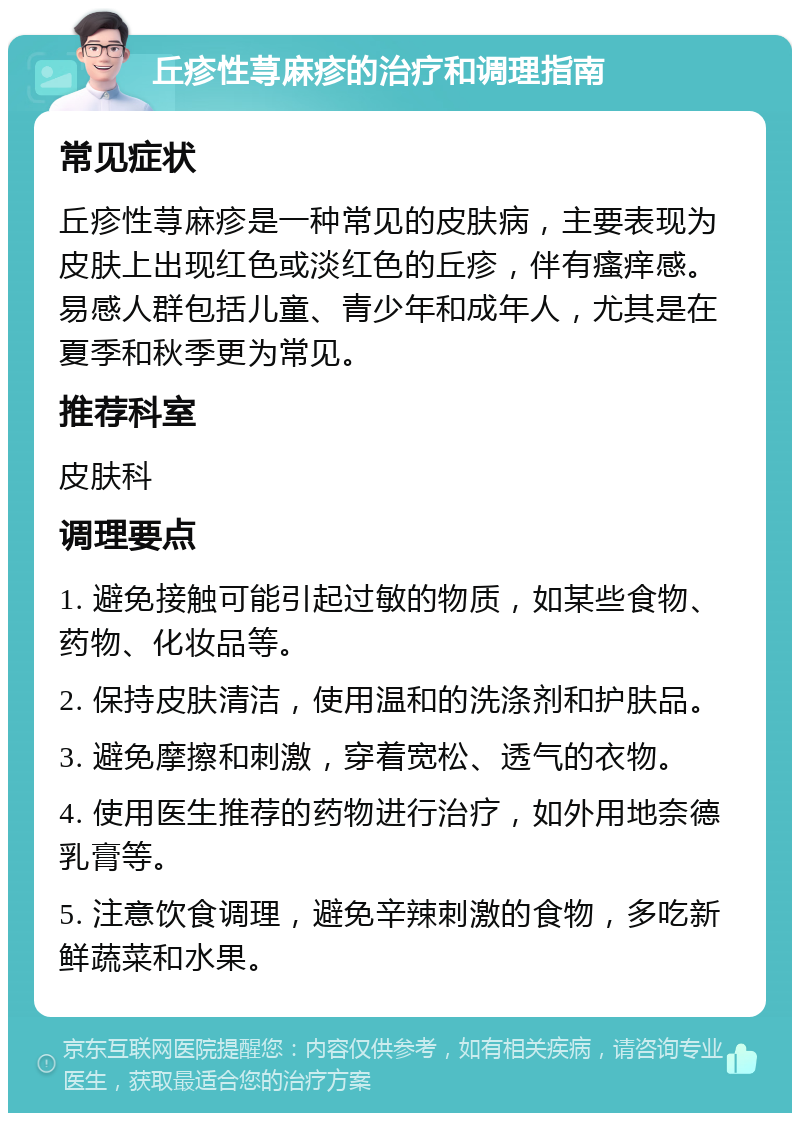 丘疹性荨麻疹的治疗和调理指南 常见症状 丘疹性荨麻疹是一种常见的皮肤病，主要表现为皮肤上出现红色或淡红色的丘疹，伴有瘙痒感。易感人群包括儿童、青少年和成年人，尤其是在夏季和秋季更为常见。 推荐科室 皮肤科 调理要点 1. 避免接触可能引起过敏的物质，如某些食物、药物、化妆品等。 2. 保持皮肤清洁，使用温和的洗涤剂和护肤品。 3. 避免摩擦和刺激，穿着宽松、透气的衣物。 4. 使用医生推荐的药物进行治疗，如外用地奈德乳膏等。 5. 注意饮食调理，避免辛辣刺激的食物，多吃新鲜蔬菜和水果。