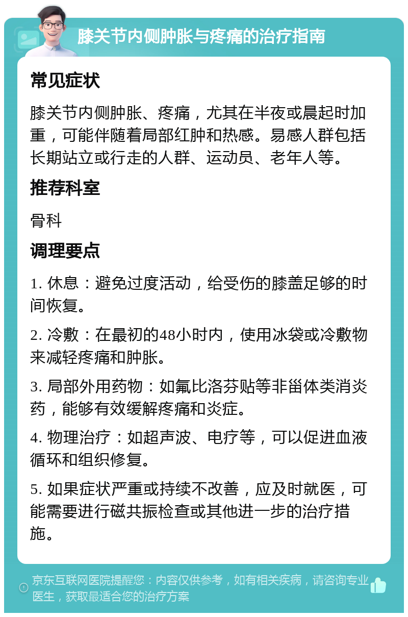 膝关节内侧肿胀与疼痛的治疗指南 常见症状 膝关节内侧肿胀、疼痛，尤其在半夜或晨起时加重，可能伴随着局部红肿和热感。易感人群包括长期站立或行走的人群、运动员、老年人等。 推荐科室 骨科 调理要点 1. 休息：避免过度活动，给受伤的膝盖足够的时间恢复。 2. 冷敷：在最初的48小时内，使用冰袋或冷敷物来减轻疼痛和肿胀。 3. 局部外用药物：如氟比洛芬贴等非甾体类消炎药，能够有效缓解疼痛和炎症。 4. 物理治疗：如超声波、电疗等，可以促进血液循环和组织修复。 5. 如果症状严重或持续不改善，应及时就医，可能需要进行磁共振检查或其他进一步的治疗措施。