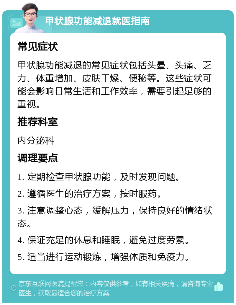 甲状腺功能减退就医指南 常见症状 甲状腺功能减退的常见症状包括头晕、头痛、乏力、体重增加、皮肤干燥、便秘等。这些症状可能会影响日常生活和工作效率，需要引起足够的重视。 推荐科室 内分泌科 调理要点 1. 定期检查甲状腺功能，及时发现问题。 2. 遵循医生的治疗方案，按时服药。 3. 注意调整心态，缓解压力，保持良好的情绪状态。 4. 保证充足的休息和睡眠，避免过度劳累。 5. 适当进行运动锻炼，增强体质和免疫力。