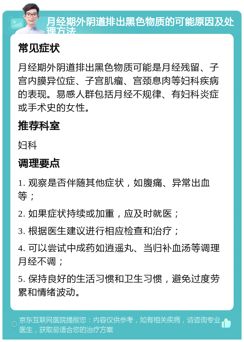 月经期外阴道排出黑色物质的可能原因及处理方法 常见症状 月经期外阴道排出黑色物质可能是月经残留、子宫内膜异位症、子宫肌瘤、宫颈息肉等妇科疾病的表现。易感人群包括月经不规律、有妇科炎症或手术史的女性。 推荐科室 妇科 调理要点 1. 观察是否伴随其他症状，如腹痛、异常出血等； 2. 如果症状持续或加重，应及时就医； 3. 根据医生建议进行相应检查和治疗； 4. 可以尝试中成药如逍遥丸、当归补血汤等调理月经不调； 5. 保持良好的生活习惯和卫生习惯，避免过度劳累和情绪波动。