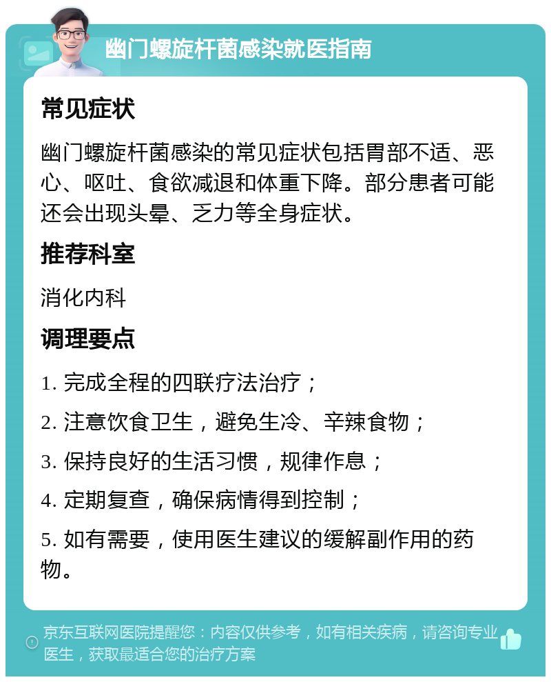 幽门螺旋杆菌感染就医指南 常见症状 幽门螺旋杆菌感染的常见症状包括胃部不适、恶心、呕吐、食欲减退和体重下降。部分患者可能还会出现头晕、乏力等全身症状。 推荐科室 消化内科 调理要点 1. 完成全程的四联疗法治疗； 2. 注意饮食卫生，避免生冷、辛辣食物； 3. 保持良好的生活习惯，规律作息； 4. 定期复查，确保病情得到控制； 5. 如有需要，使用医生建议的缓解副作用的药物。