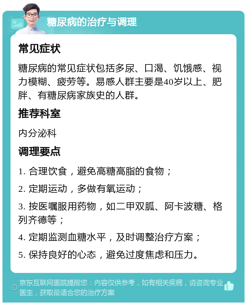 糖尿病的治疗与调理 常见症状 糖尿病的常见症状包括多尿、口渴、饥饿感、视力模糊、疲劳等。易感人群主要是40岁以上、肥胖、有糖尿病家族史的人群。 推荐科室 内分泌科 调理要点 1. 合理饮食，避免高糖高脂的食物； 2. 定期运动，多做有氧运动； 3. 按医嘱服用药物，如二甲双胍、阿卡波糖、格列齐德等； 4. 定期监测血糖水平，及时调整治疗方案； 5. 保持良好的心态，避免过度焦虑和压力。