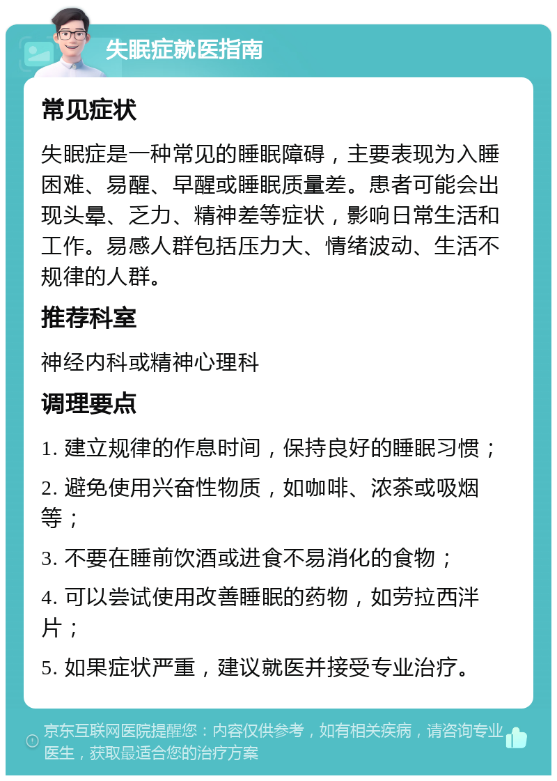 失眠症就医指南 常见症状 失眠症是一种常见的睡眠障碍，主要表现为入睡困难、易醒、早醒或睡眠质量差。患者可能会出现头晕、乏力、精神差等症状，影响日常生活和工作。易感人群包括压力大、情绪波动、生活不规律的人群。 推荐科室 神经内科或精神心理科 调理要点 1. 建立规律的作息时间，保持良好的睡眠习惯； 2. 避免使用兴奋性物质，如咖啡、浓茶或吸烟等； 3. 不要在睡前饮酒或进食不易消化的食物； 4. 可以尝试使用改善睡眠的药物，如劳拉西泮片； 5. 如果症状严重，建议就医并接受专业治疗。