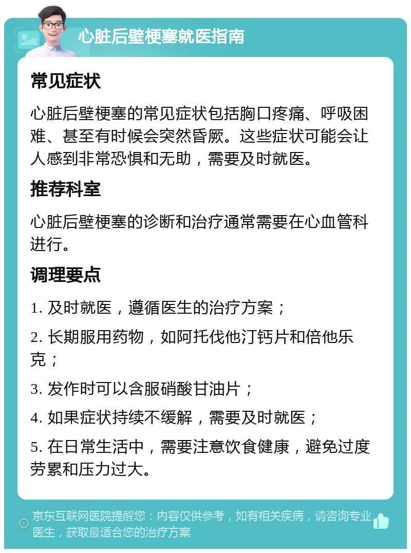 心脏后壁梗塞就医指南 常见症状 心脏后壁梗塞的常见症状包括胸口疼痛、呼吸困难、甚至有时候会突然昏厥。这些症状可能会让人感到非常恐惧和无助，需要及时就医。 推荐科室 心脏后壁梗塞的诊断和治疗通常需要在心血管科进行。 调理要点 1. 及时就医，遵循医生的治疗方案； 2. 长期服用药物，如阿托伐他汀钙片和倍他乐克； 3. 发作时可以含服硝酸甘油片； 4. 如果症状持续不缓解，需要及时就医； 5. 在日常生活中，需要注意饮食健康，避免过度劳累和压力过大。