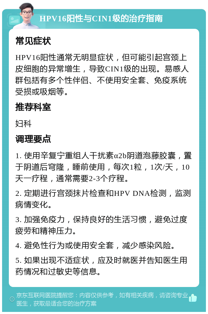 HPV16阳性与CIN1级的治疗指南 常见症状 HPV16阳性通常无明显症状，但可能引起宫颈上皮细胞的异常增生，导致CIN1级的出现。易感人群包括有多个性伴侣、不使用安全套、免疫系统受损或吸烟等。 推荐科室 妇科 调理要点 1. 使用辛复宁重组人干扰素α2b阴道泡藤胶囊，置于阴道后穹隆，睡前使用，每次1粒，1次/天，10天一疗程，通常需要2-3个疗程。 2. 定期进行宫颈抹片检查和HPV DNA检测，监测病情变化。 3. 加强免疫力，保持良好的生活习惯，避免过度疲劳和精神压力。 4. 避免性行为或使用安全套，减少感染风险。 5. 如果出现不适症状，应及时就医并告知医生用药情况和过敏史等信息。