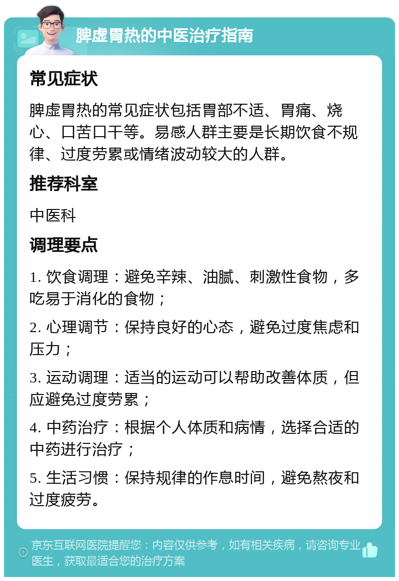 脾虚胃热的中医治疗指南 常见症状 脾虚胃热的常见症状包括胃部不适、胃痛、烧心、口苦口干等。易感人群主要是长期饮食不规律、过度劳累或情绪波动较大的人群。 推荐科室 中医科 调理要点 1. 饮食调理：避免辛辣、油腻、刺激性食物，多吃易于消化的食物； 2. 心理调节：保持良好的心态，避免过度焦虑和压力； 3. 运动调理：适当的运动可以帮助改善体质，但应避免过度劳累； 4. 中药治疗：根据个人体质和病情，选择合适的中药进行治疗； 5. 生活习惯：保持规律的作息时间，避免熬夜和过度疲劳。