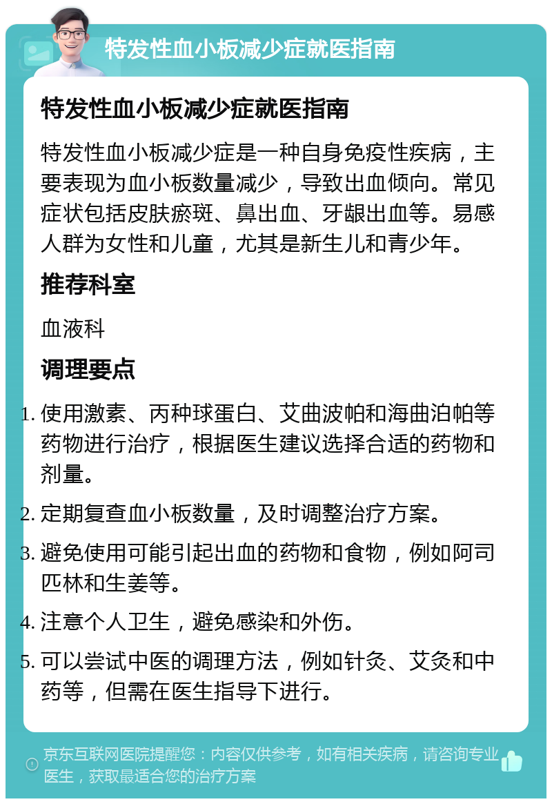 特发性血小板减少症就医指南 特发性血小板减少症就医指南 特发性血小板减少症是一种自身免疫性疾病，主要表现为血小板数量减少，导致出血倾向。常见症状包括皮肤瘀斑、鼻出血、牙龈出血等。易感人群为女性和儿童，尤其是新生儿和青少年。 推荐科室 血液科 调理要点 使用激素、丙种球蛋白、艾曲波帕和海曲泊帕等药物进行治疗，根据医生建议选择合适的药物和剂量。 定期复查血小板数量，及时调整治疗方案。 避免使用可能引起出血的药物和食物，例如阿司匹林和生姜等。 注意个人卫生，避免感染和外伤。 可以尝试中医的调理方法，例如针灸、艾灸和中药等，但需在医生指导下进行。