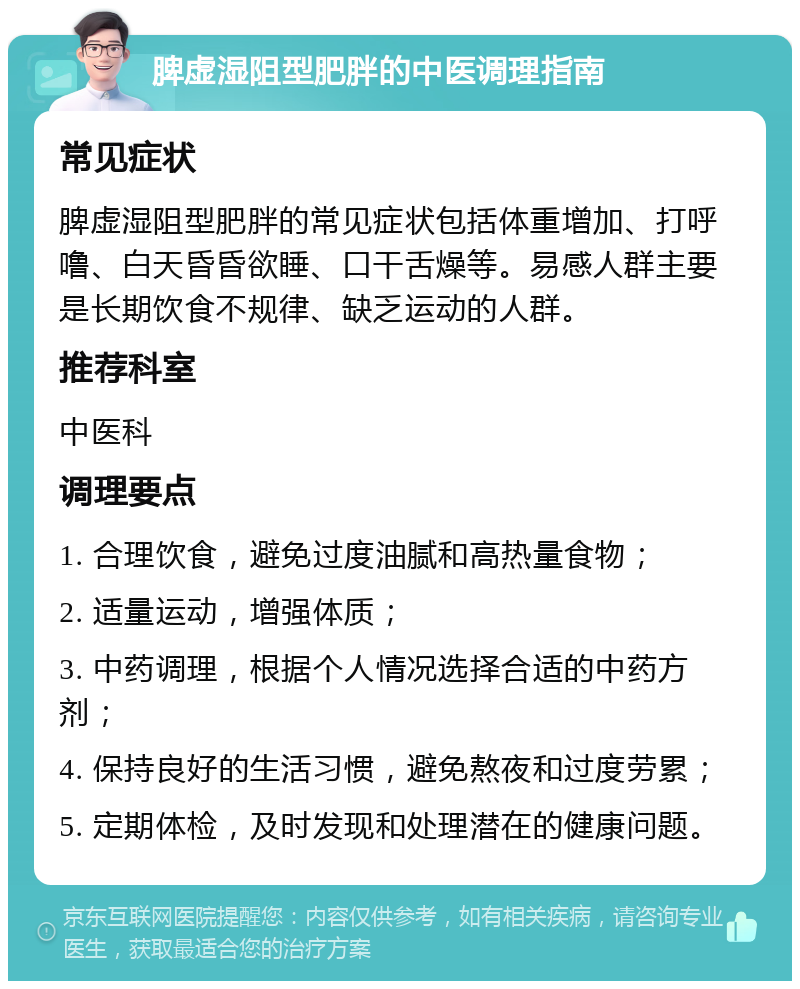 脾虚湿阻型肥胖的中医调理指南 常见症状 脾虚湿阻型肥胖的常见症状包括体重增加、打呼噜、白天昏昏欲睡、口干舌燥等。易感人群主要是长期饮食不规律、缺乏运动的人群。 推荐科室 中医科 调理要点 1. 合理饮食，避免过度油腻和高热量食物； 2. 适量运动，增强体质； 3. 中药调理，根据个人情况选择合适的中药方剂； 4. 保持良好的生活习惯，避免熬夜和过度劳累； 5. 定期体检，及时发现和处理潜在的健康问题。