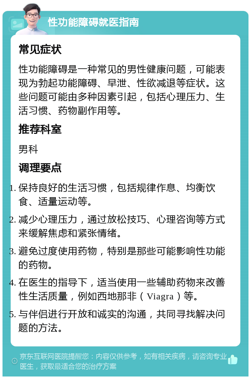 性功能障碍就医指南 常见症状 性功能障碍是一种常见的男性健康问题，可能表现为勃起功能障碍、早泄、性欲减退等症状。这些问题可能由多种因素引起，包括心理压力、生活习惯、药物副作用等。 推荐科室 男科 调理要点 保持良好的生活习惯，包括规律作息、均衡饮食、适量运动等。 减少心理压力，通过放松技巧、心理咨询等方式来缓解焦虑和紧张情绪。 避免过度使用药物，特别是那些可能影响性功能的药物。 在医生的指导下，适当使用一些辅助药物来改善性生活质量，例如西地那非（Viagra）等。 与伴侣进行开放和诚实的沟通，共同寻找解决问题的方法。