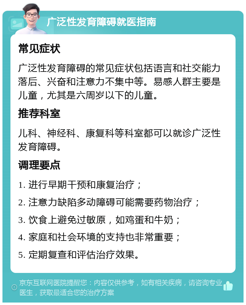 广泛性发育障碍就医指南 常见症状 广泛性发育障碍的常见症状包括语言和社交能力落后、兴奋和注意力不集中等。易感人群主要是儿童，尤其是六周岁以下的儿童。 推荐科室 儿科、神经科、康复科等科室都可以就诊广泛性发育障碍。 调理要点 1. 进行早期干预和康复治疗； 2. 注意力缺陷多动障碍可能需要药物治疗； 3. 饮食上避免过敏原，如鸡蛋和牛奶； 4. 家庭和社会环境的支持也非常重要； 5. 定期复查和评估治疗效果。