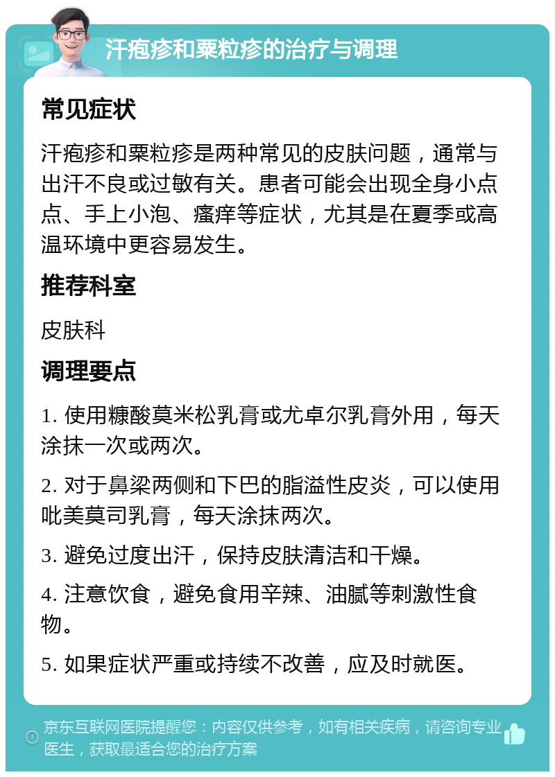 汗疱疹和粟粒疹的治疗与调理 常见症状 汗疱疹和粟粒疹是两种常见的皮肤问题，通常与出汗不良或过敏有关。患者可能会出现全身小点点、手上小泡、瘙痒等症状，尤其是在夏季或高温环境中更容易发生。 推荐科室 皮肤科 调理要点 1. 使用糠酸莫米松乳膏或尤卓尔乳膏外用，每天涂抹一次或两次。 2. 对于鼻梁两侧和下巴的脂溢性皮炎，可以使用吡美莫司乳膏，每天涂抹两次。 3. 避免过度出汗，保持皮肤清洁和干燥。 4. 注意饮食，避免食用辛辣、油腻等刺激性食物。 5. 如果症状严重或持续不改善，应及时就医。