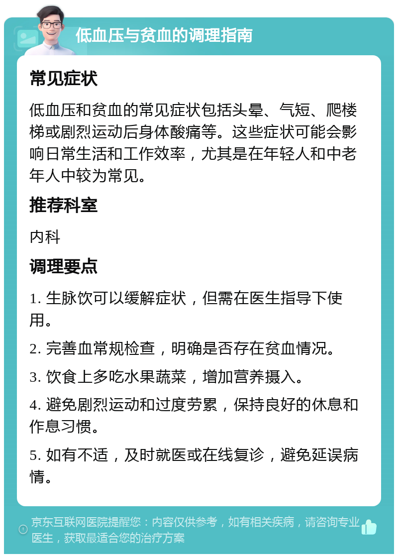 低血压与贫血的调理指南 常见症状 低血压和贫血的常见症状包括头晕、气短、爬楼梯或剧烈运动后身体酸痛等。这些症状可能会影响日常生活和工作效率，尤其是在年轻人和中老年人中较为常见。 推荐科室 内科 调理要点 1. 生脉饮可以缓解症状，但需在医生指导下使用。 2. 完善血常规检查，明确是否存在贫血情况。 3. 饮食上多吃水果蔬菜，增加营养摄入。 4. 避免剧烈运动和过度劳累，保持良好的休息和作息习惯。 5. 如有不适，及时就医或在线复诊，避免延误病情。