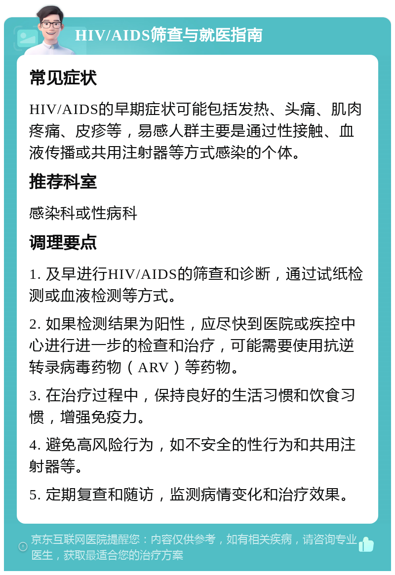 HIV/AIDS筛查与就医指南 常见症状 HIV/AIDS的早期症状可能包括发热、头痛、肌肉疼痛、皮疹等，易感人群主要是通过性接触、血液传播或共用注射器等方式感染的个体。 推荐科室 感染科或性病科 调理要点 1. 及早进行HIV/AIDS的筛查和诊断，通过试纸检测或血液检测等方式。 2. 如果检测结果为阳性，应尽快到医院或疾控中心进行进一步的检查和治疗，可能需要使用抗逆转录病毒药物（ARV）等药物。 3. 在治疗过程中，保持良好的生活习惯和饮食习惯，增强免疫力。 4. 避免高风险行为，如不安全的性行为和共用注射器等。 5. 定期复查和随访，监测病情变化和治疗效果。