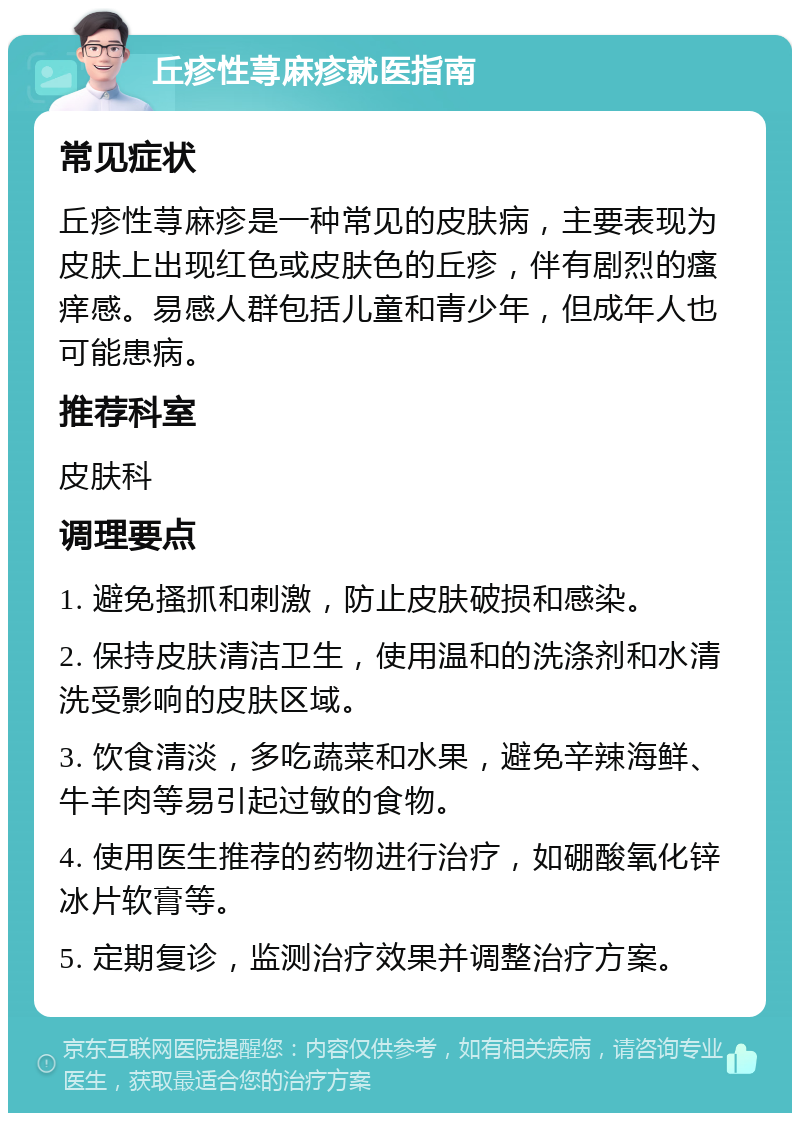 丘疹性荨麻疹就医指南 常见症状 丘疹性荨麻疹是一种常见的皮肤病，主要表现为皮肤上出现红色或皮肤色的丘疹，伴有剧烈的瘙痒感。易感人群包括儿童和青少年，但成年人也可能患病。 推荐科室 皮肤科 调理要点 1. 避免搔抓和刺激，防止皮肤破损和感染。 2. 保持皮肤清洁卫生，使用温和的洗涤剂和水清洗受影响的皮肤区域。 3. 饮食清淡，多吃蔬菜和水果，避免辛辣海鲜、牛羊肉等易引起过敏的食物。 4. 使用医生推荐的药物进行治疗，如硼酸氧化锌冰片软膏等。 5. 定期复诊，监测治疗效果并调整治疗方案。