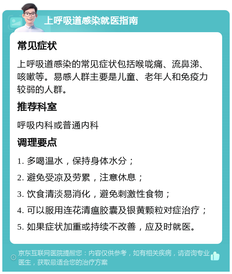 上呼吸道感染就医指南 常见症状 上呼吸道感染的常见症状包括喉咙痛、流鼻涕、咳嗽等。易感人群主要是儿童、老年人和免疫力较弱的人群。 推荐科室 呼吸内科或普通内科 调理要点 1. 多喝温水，保持身体水分； 2. 避免受凉及劳累，注意休息； 3. 饮食清淡易消化，避免刺激性食物； 4. 可以服用连花清瘟胶囊及银黄颗粒对症治疗； 5. 如果症状加重或持续不改善，应及时就医。