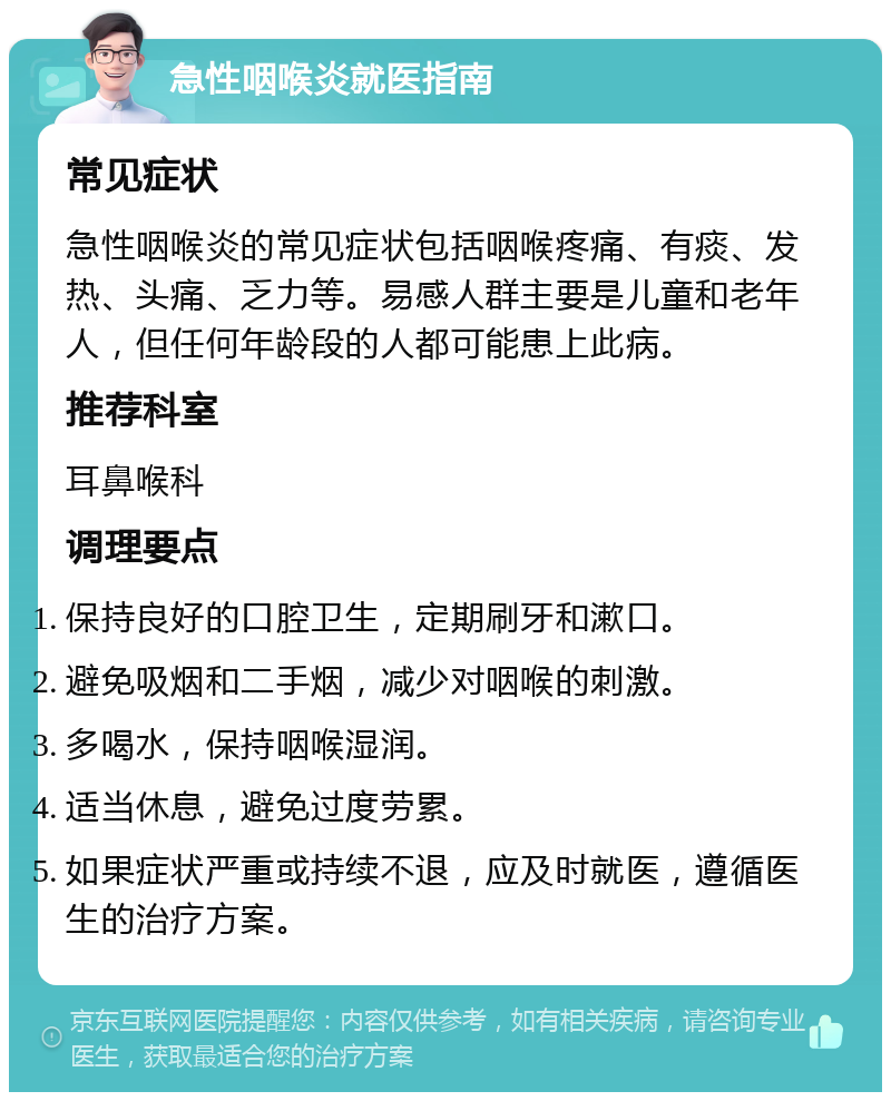 急性咽喉炎就医指南 常见症状 急性咽喉炎的常见症状包括咽喉疼痛、有痰、发热、头痛、乏力等。易感人群主要是儿童和老年人，但任何年龄段的人都可能患上此病。 推荐科室 耳鼻喉科 调理要点 保持良好的口腔卫生，定期刷牙和漱口。 避免吸烟和二手烟，减少对咽喉的刺激。 多喝水，保持咽喉湿润。 适当休息，避免过度劳累。 如果症状严重或持续不退，应及时就医，遵循医生的治疗方案。