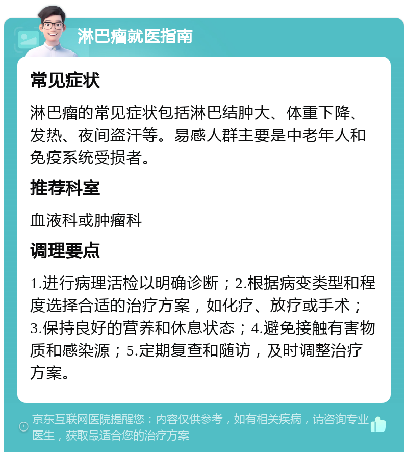 淋巴瘤就医指南 常见症状 淋巴瘤的常见症状包括淋巴结肿大、体重下降、发热、夜间盗汗等。易感人群主要是中老年人和免疫系统受损者。 推荐科室 血液科或肿瘤科 调理要点 1.进行病理活检以明确诊断；2.根据病变类型和程度选择合适的治疗方案，如化疗、放疗或手术；3.保持良好的营养和休息状态；4.避免接触有害物质和感染源；5.定期复查和随访，及时调整治疗方案。