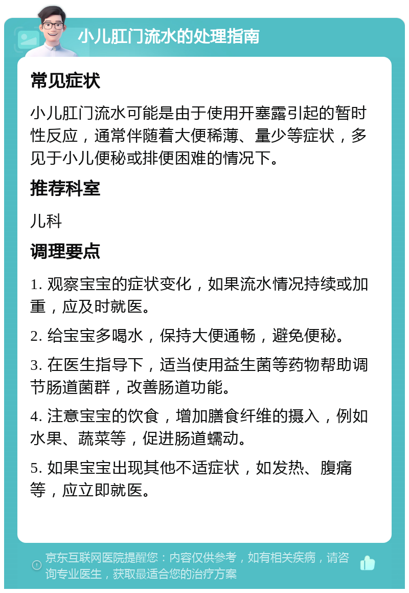 小儿肛门流水的处理指南 常见症状 小儿肛门流水可能是由于使用开塞露引起的暂时性反应，通常伴随着大便稀薄、量少等症状，多见于小儿便秘或排便困难的情况下。 推荐科室 儿科 调理要点 1. 观察宝宝的症状变化，如果流水情况持续或加重，应及时就医。 2. 给宝宝多喝水，保持大便通畅，避免便秘。 3. 在医生指导下，适当使用益生菌等药物帮助调节肠道菌群，改善肠道功能。 4. 注意宝宝的饮食，增加膳食纤维的摄入，例如水果、蔬菜等，促进肠道蠕动。 5. 如果宝宝出现其他不适症状，如发热、腹痛等，应立即就医。