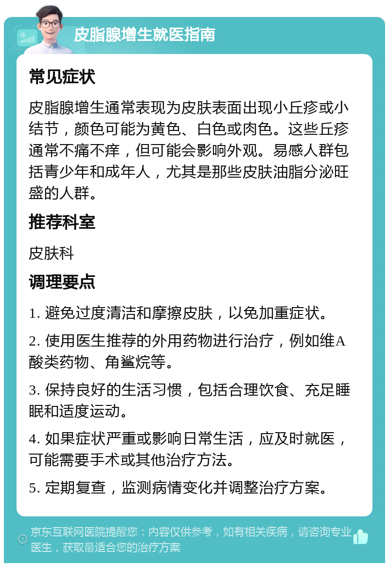 皮脂腺增生就医指南 常见症状 皮脂腺增生通常表现为皮肤表面出现小丘疹或小结节，颜色可能为黄色、白色或肉色。这些丘疹通常不痛不痒，但可能会影响外观。易感人群包括青少年和成年人，尤其是那些皮肤油脂分泌旺盛的人群。 推荐科室 皮肤科 调理要点 1. 避免过度清洁和摩擦皮肤，以免加重症状。 2. 使用医生推荐的外用药物进行治疗，例如维A酸类药物、角鲨烷等。 3. 保持良好的生活习惯，包括合理饮食、充足睡眠和适度运动。 4. 如果症状严重或影响日常生活，应及时就医，可能需要手术或其他治疗方法。 5. 定期复查，监测病情变化并调整治疗方案。