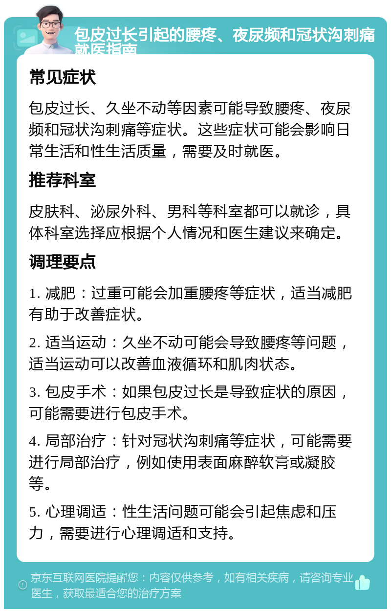 包皮过长引起的腰疼、夜尿频和冠状沟刺痛就医指南 常见症状 包皮过长、久坐不动等因素可能导致腰疼、夜尿频和冠状沟刺痛等症状。这些症状可能会影响日常生活和性生活质量，需要及时就医。 推荐科室 皮肤科、泌尿外科、男科等科室都可以就诊，具体科室选择应根据个人情况和医生建议来确定。 调理要点 1. 减肥：过重可能会加重腰疼等症状，适当减肥有助于改善症状。 2. 适当运动：久坐不动可能会导致腰疼等问题，适当运动可以改善血液循环和肌肉状态。 3. 包皮手术：如果包皮过长是导致症状的原因，可能需要进行包皮手术。 4. 局部治疗：针对冠状沟刺痛等症状，可能需要进行局部治疗，例如使用表面麻醉软膏或凝胶等。 5. 心理调适：性生活问题可能会引起焦虑和压力，需要进行心理调适和支持。