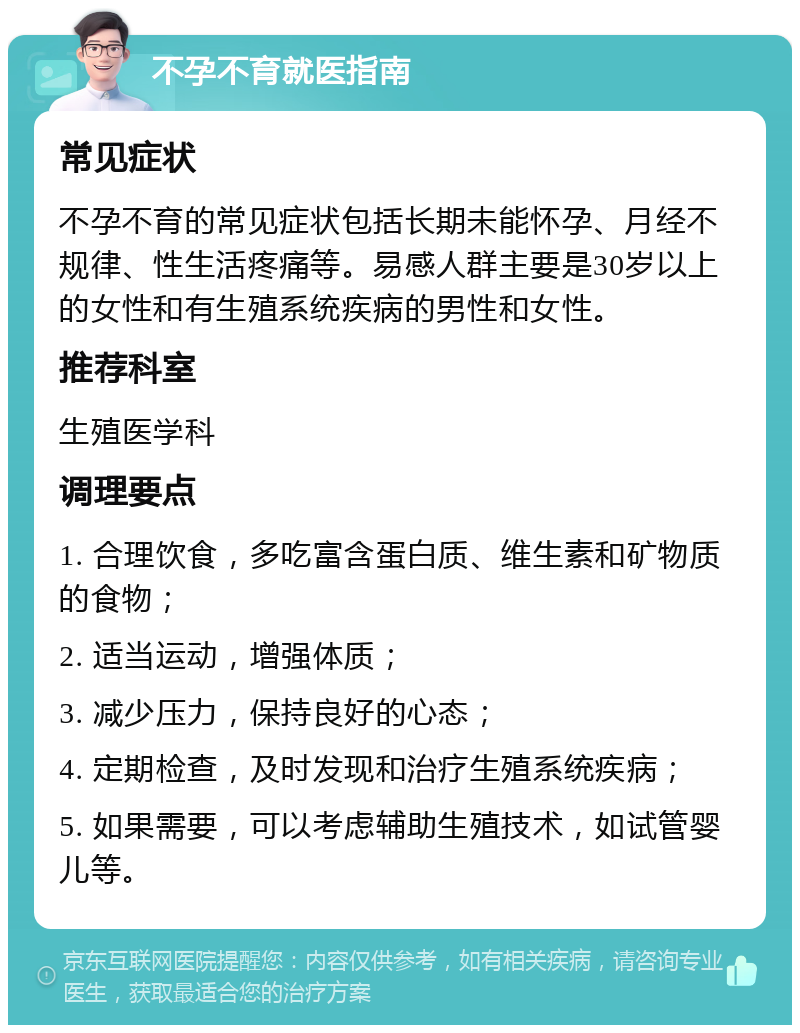 不孕不育就医指南 常见症状 不孕不育的常见症状包括长期未能怀孕、月经不规律、性生活疼痛等。易感人群主要是30岁以上的女性和有生殖系统疾病的男性和女性。 推荐科室 生殖医学科 调理要点 1. 合理饮食，多吃富含蛋白质、维生素和矿物质的食物； 2. 适当运动，增强体质； 3. 减少压力，保持良好的心态； 4. 定期检查，及时发现和治疗生殖系统疾病； 5. 如果需要，可以考虑辅助生殖技术，如试管婴儿等。